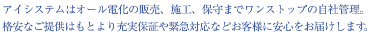 アイシステムはオール電化の販売、施工、保守までワンストップの自社管理。 
格安なご提供はもとより充実保証や緊急対応などお客様に安心をお届けします。