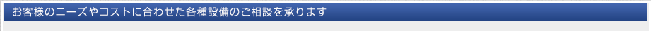 お客様のニーズやコストに合わせた各種設備のご相談を承ります