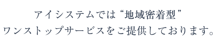 アイシステムでは“地域密着型”
ワンストップサービスをご提供しております。