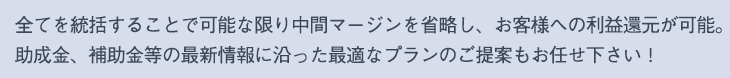 全てを統括することで可能な限り中間マージンを省略し、お客様への利益還元が可能。 
助成金、補助金等の最新情報に沿った最適なプランのご提案もお任せ下さい！