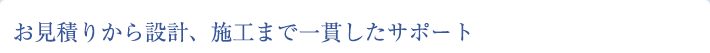 お見積りから設計、施工まで一貫したサポート