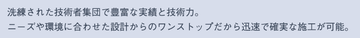 洗練された技術者集団で豊富な実績と技術力。 
ニーズや環境に合わせた設計からのワンストップだから迅速で確実な施工が可能。