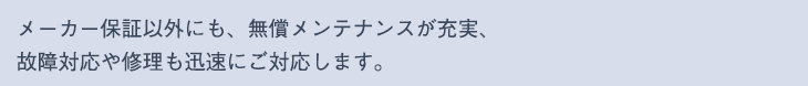 メーカー保証以外にも、無償メンテナンスが充実、
故障対応や修理も迅速にご対応します。