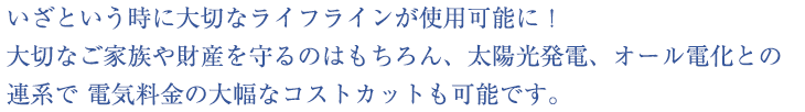 いざという時に大切なライフラインが使用可能に！ 
大切なご家族や財産を守るのはもちろん、太陽光発電、オール電化との
連系で 電気料金の大幅なコストカットも可能です。