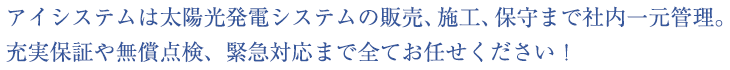 アイシステムは太陽光発電システムの販売、施工、保守まで社内一元管理。 
充実保証や無償点検、緊急対応まで全てお任せください！